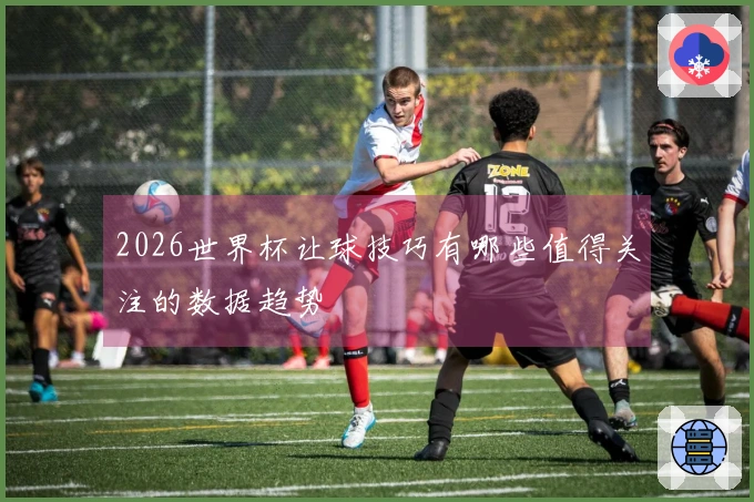 2026世界杯让球技巧有哪些值得关注的数据趋势