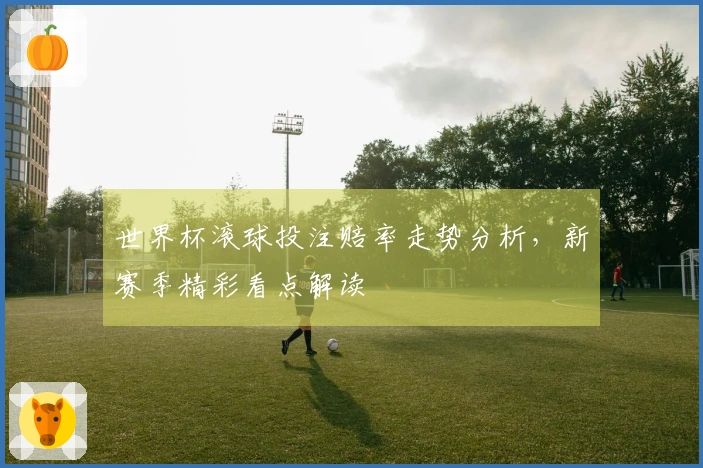 世界杯滚球投注赔率走势分析，新赛季精彩看点解读